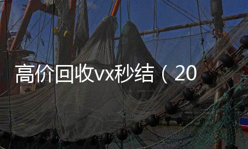 高价回收vx秒结vx回收（2021高价回收vx秒结）
